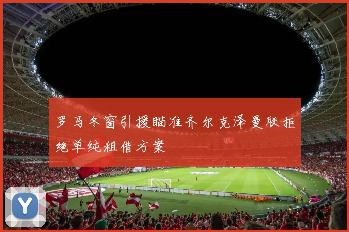 罗马冬窗引援瞄准齐尔克泽曼联拒绝单纯租借方案