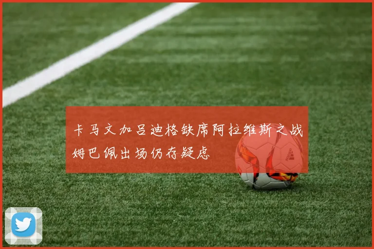 卡马文加吕迪格缺席阿拉维斯之战姆巴佩出场仍存疑虑