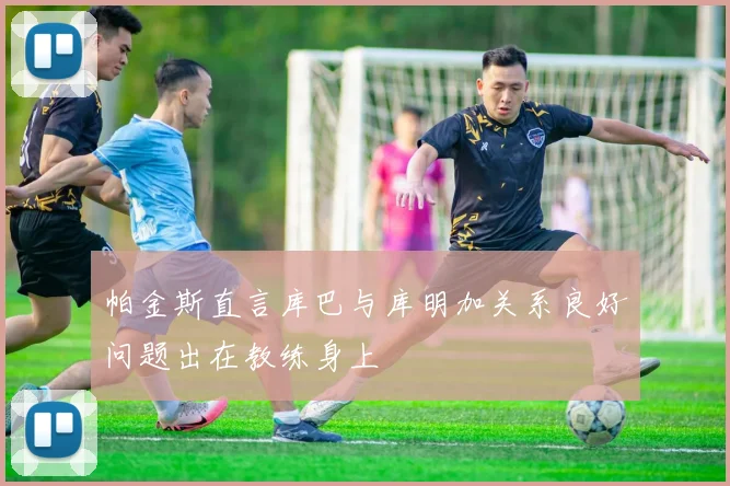 帕金斯直言库巴与库明加关系良好问题出在教练身上