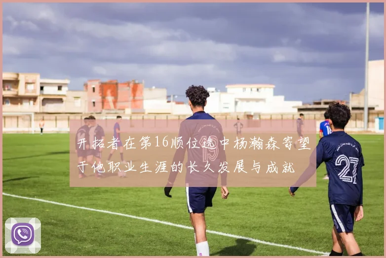 开拓者在第16顺位选中杨瀚森寄望于他职业生涯的长久发展与成就