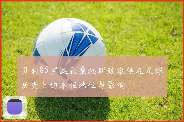 贝利85岁诞辰桑托斯致敬他在足球历史上的永恒地位与影响