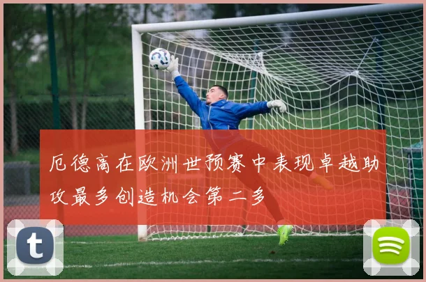 厄德高在欧洲世预赛中表现卓越助攻最多创造机会第二多