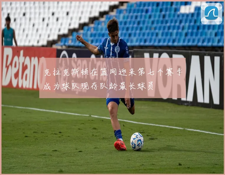 克拉克斯顿在篮网迎来第七个赛季成为球队现存队龄最长球员