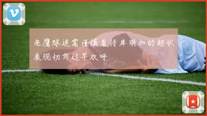 老鹰球迷需谨慎看待库明加的起伏表现切勿过早欢呼